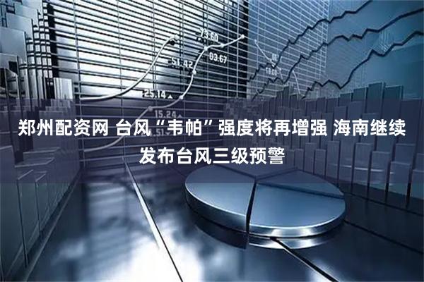 郑州配资网 台风“韦帕”强度将再增强 海南继续发布台风三级预警