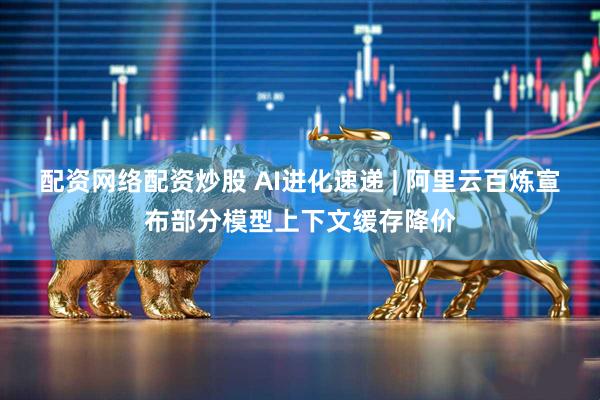 配资网络配资炒股 AI进化速递 | 阿里云百炼宣布部分模型上下文缓存降价