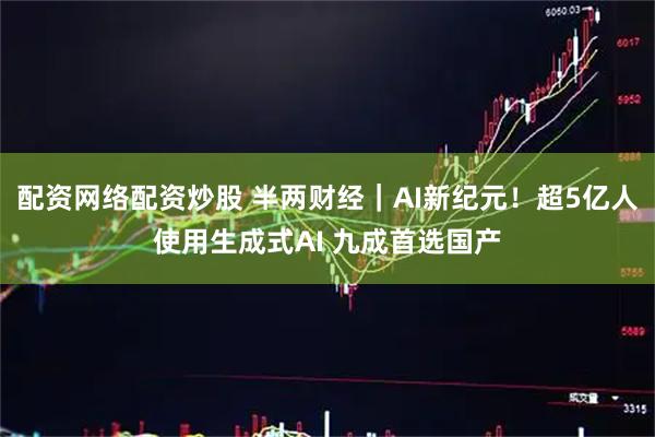 配资网络配资炒股 半两财经｜AI新纪元！超5亿人使用生成式AI 九成首选国产