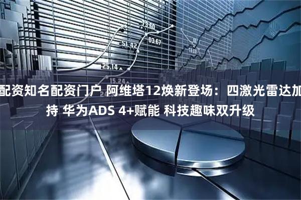 配资知名配资门户 阿维塔12焕新登场：四激光雷达加持 华为ADS 4+赋能 科技趣味双升级