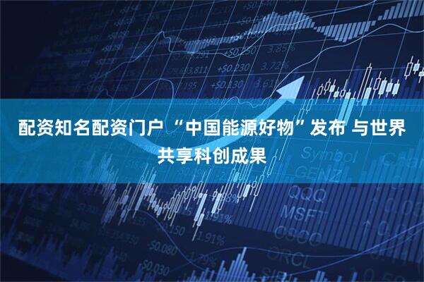配资知名配资门户 “中国能源好物”发布 与世界共享科创成果