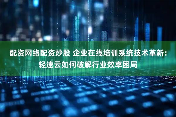 配资网络配资炒股 企业在线培训系统技术革新：轻速云如何破解行业效率困局