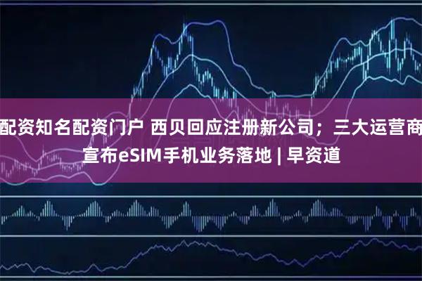 配资知名配资门户 西贝回应注册新公司；三大运营商宣布eSIM手机业务落地 | 早资道