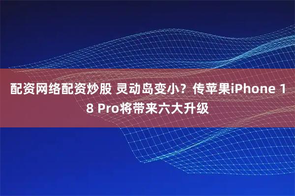 配资网络配资炒股 灵动岛变小？传苹果iPhone 18 Pro将带来六大升级