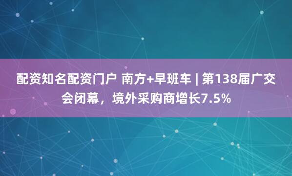 配资知名配资门户 南方+早班车 | 第138届广交会闭幕，境外采购商增长7.5%