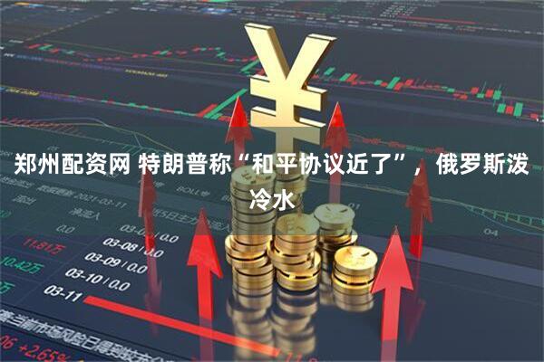 郑州配资网 特朗普称“和平协议近了”，俄罗斯泼冷水