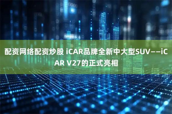 配资网络配资炒股 iCAR品牌全新中大型SUV——iCAR V27的正式亮相