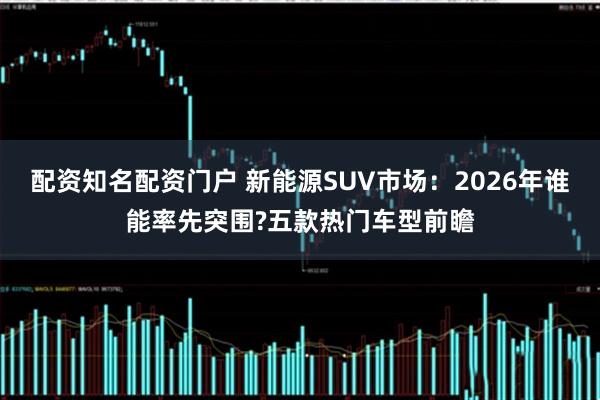 配资知名配资门户 新能源SUV市场：2026年谁能率先突围?五款热门车型前瞻