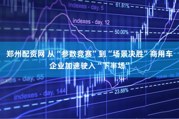 郑州配资网 从“参数竞赛”到“场景决胜”商用车企业加速驶入“下半场”