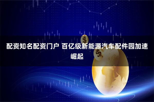 配资知名配资门户 百亿级新能源汽车配件园加速崛起
