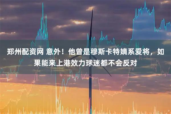 郑州配资网 意外！他曾是穆斯卡特嫡系爱将，如果能来上港效力球迷都不会反对