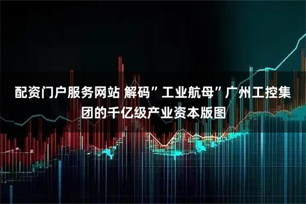 配资门户服务网站 解码”工业航母”广州工控集团的千亿级产业资本版图
