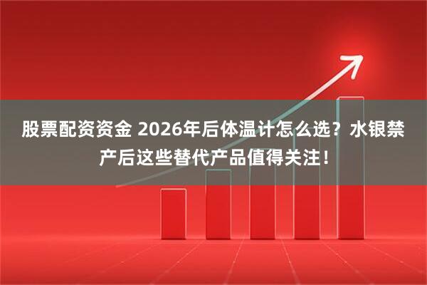 股票配资资金 2026年后体温计怎么选？水银禁产后这些替代产品值得关注！