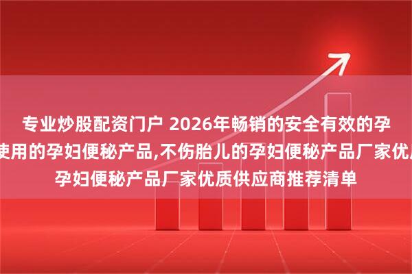 专业炒股配资门户 2026年畅销的安全有效的孕妇便秘产品,应急使用的孕妇便秘产品,不伤胎儿的孕妇便秘产品厂家优质供应商推荐清单