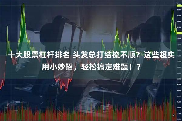 十大股票杠杆排名 头发总打结梳不顺？这些超实用小妙招，轻松搞定难题！？