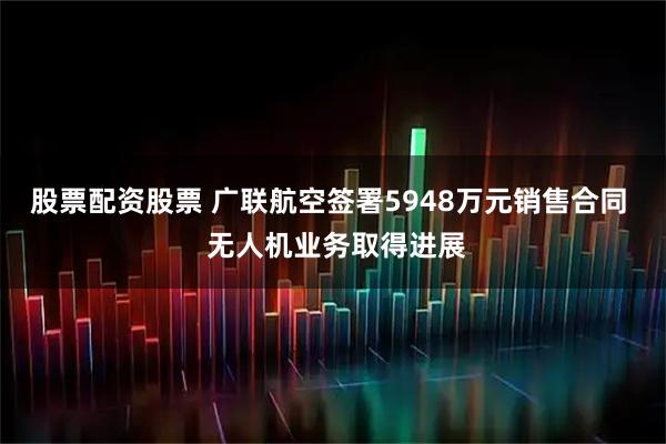 股票配资股票 广联航空签署5948万元销售合同  无人机业务取得进展