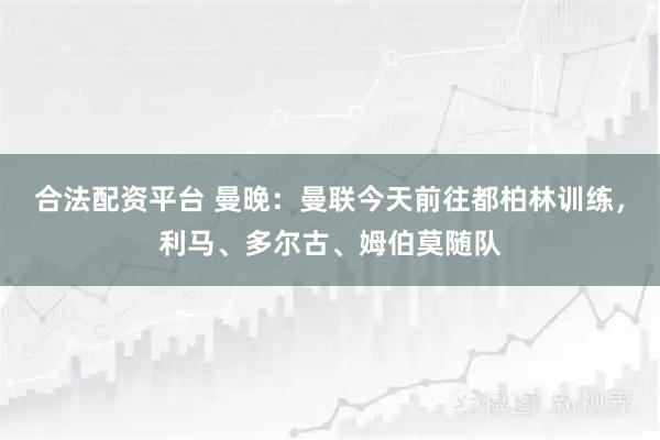 合法配资平台 曼晚：曼联今天前往都柏林训练，利马、多尔古、姆伯莫随队
