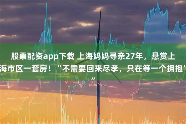 股票配资app下载 上海妈妈寻亲27年，悬赏上海市区一套房！“不需要回来尽孝，只在等一个拥抱”