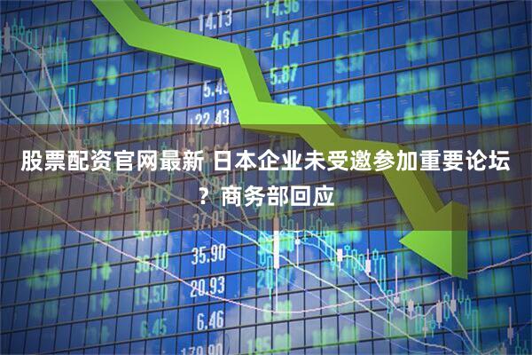 股票配资官网最新 日本企业未受邀参加重要论坛？商务部回应